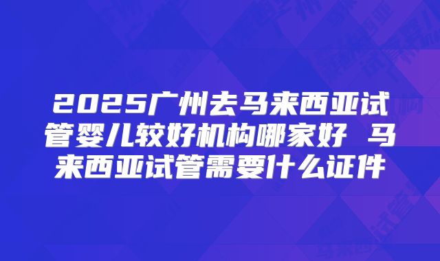 2025广州去马来西亚试管婴儿较好机构哪家好 马来西亚试管需要什么证件
