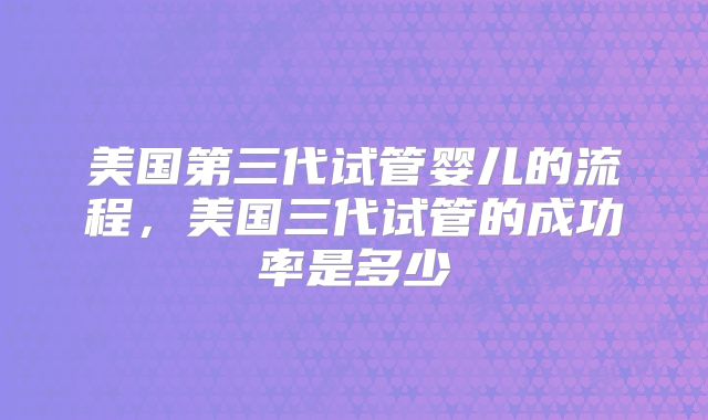 美国第三代试管婴儿的流程，美国三代试管的成功率是多少