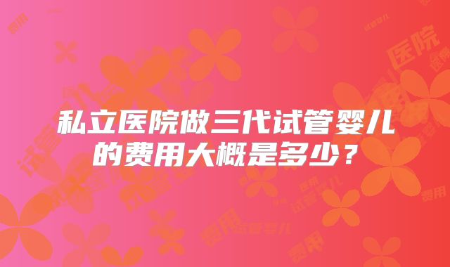 私立医院做三代试管婴儿的费用大概是多少？