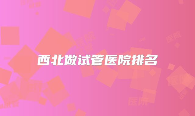 西北做试管医院排名