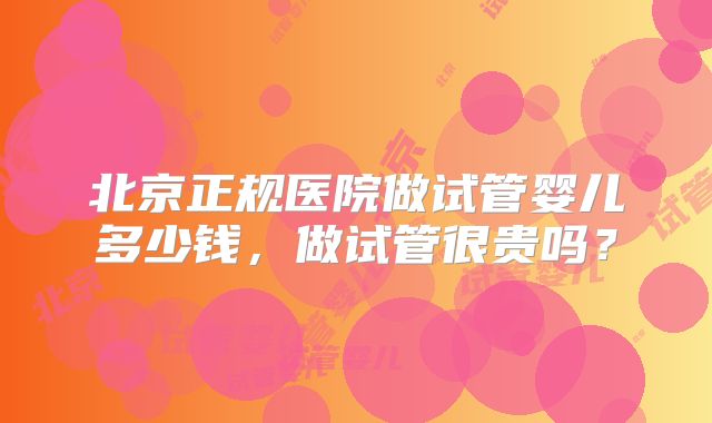 北京正规医院做试管婴儿多少钱，做试管很贵吗？