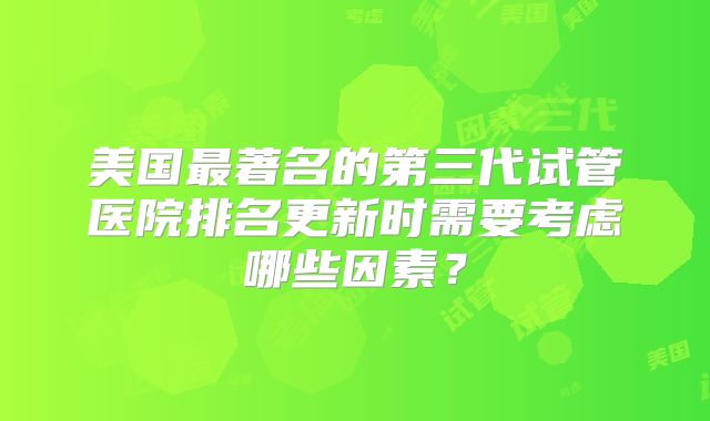 美国最著名的第三代试管医院排名更新时需要考虑哪些因素？