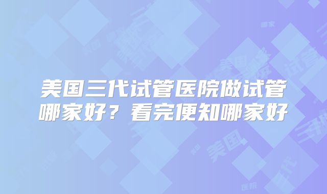 美国三代试管医院做试管哪家好?看完便知哪家好