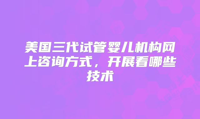 美国三代试管婴儿机构网上咨询方式，开展看哪些技术