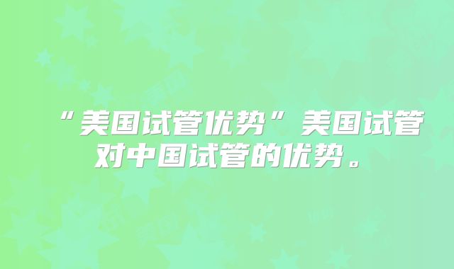“美国试管优势”美国试管对中国试管的优势。