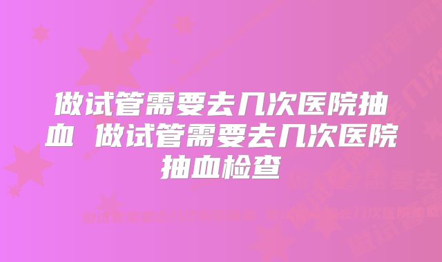 做试管需要去几次医院抽血 做试管需要去几次医院抽血检查