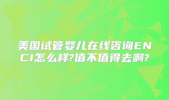 美国试管婴儿在线咨询ENCI怎么样?值不值得去啊?