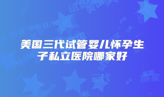 美国三代试管婴儿怀孕生子私立医院哪家好