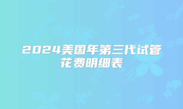 2024美国年第三代试管花费明细表