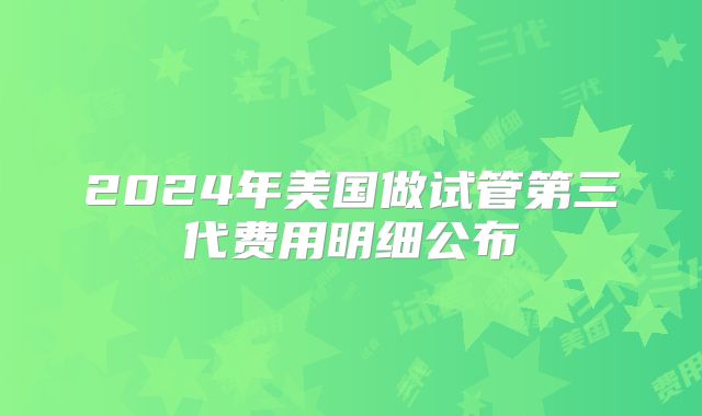 2024年美国做试管第三代费用明细公布