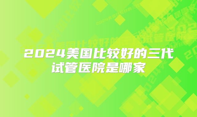 2024美国比较好的三代试管医院是哪家