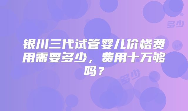 银川三代试管婴儿价格费用需要多少，费用十万够吗？