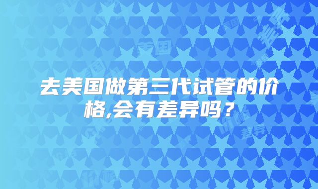 去美国做第三代试管的价格,会有差异吗?