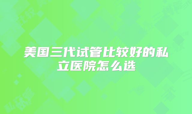 美国三代试管比较好的私立医院怎么选