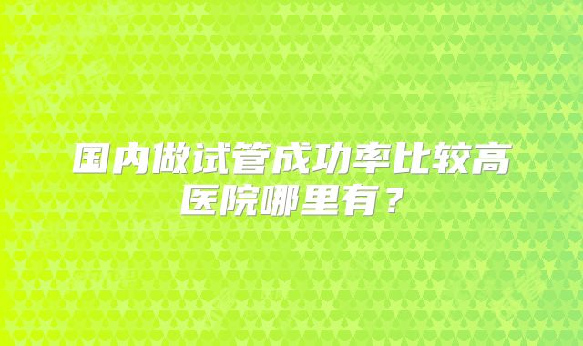 国内做试管成功率比较高医院哪里有？