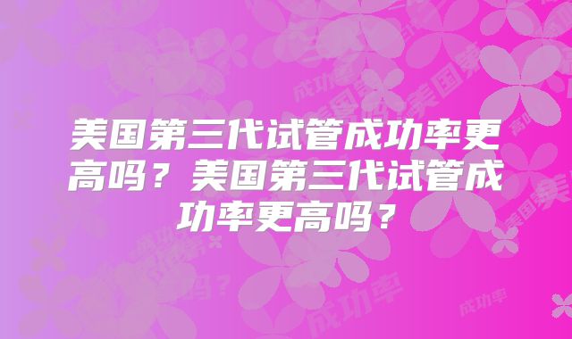 美国第三代试管成功率更高吗？美国第三代试管成功率更高吗？