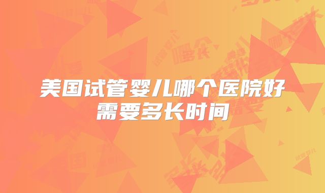 美国试管婴儿哪个医院好需要多长时间