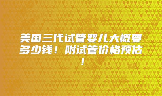 美国三代试管婴儿大概要多少钱！附试管价格预估！