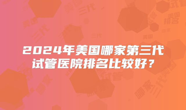 2024年美国哪家第三代试管医院排名比较好?