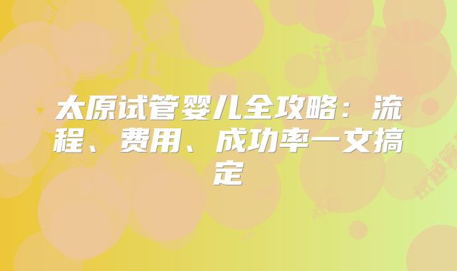 太原试管婴儿全攻略：流程、费用、成功率一文搞定