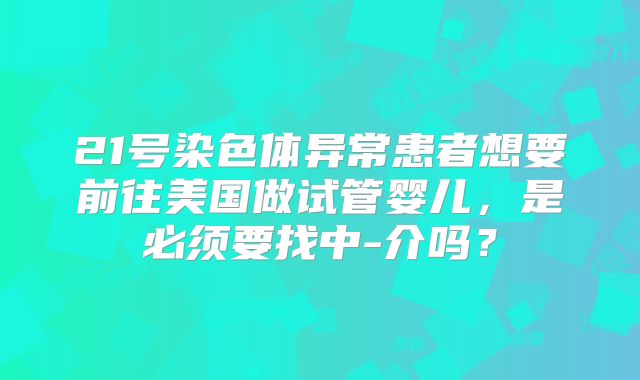 21号染色体异常患者想要前往美国做试管婴儿，是必须要找中-介吗？