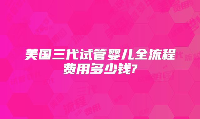 美国三代试管婴儿全流程费用多少钱?