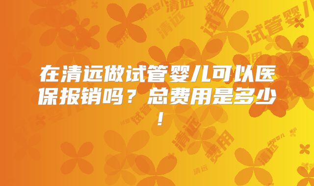 在清远做试管婴儿可以医保报销吗？总费用是多少！