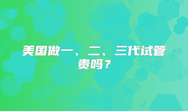 美国做一、二、三代试管贵吗?