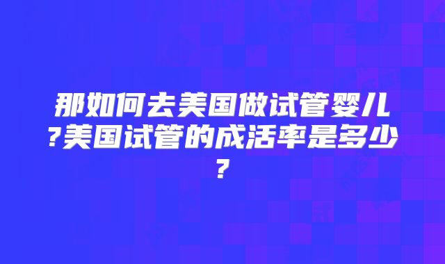 那如何去美国做试管婴儿?美国试管的成活率是多少?
