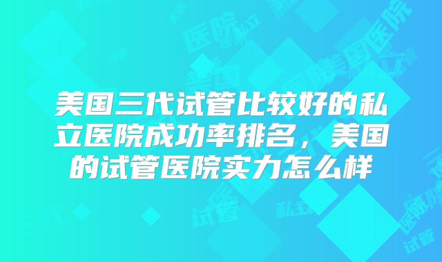 美国三代试管比较好的私立医院成功率排名,美国的试管医院实力怎么样