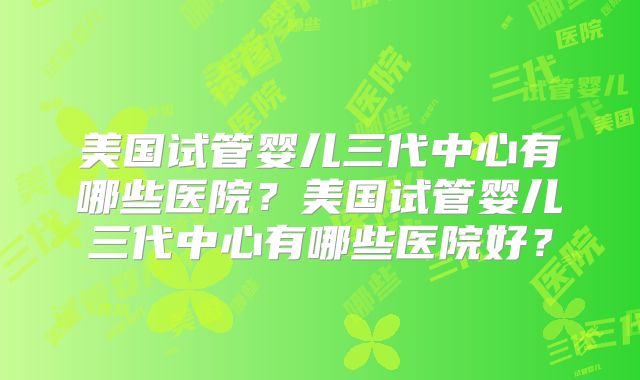 美国试管婴儿三代中心有哪些医院？美国试管婴儿三代中心有哪些医院好？