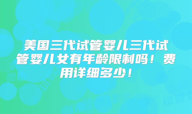 美国三代试管婴儿三代试管婴儿女有年龄限制吗！费用详细多少！