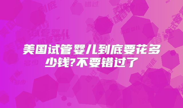 美国试管婴儿到底要花多少钱?不要错过了