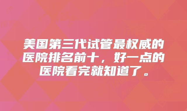 美国第三代试管最权威的医院排名前十，好一点的医院看完就知道了。