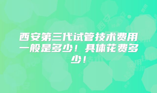 西安第三代试管技术费用一般是多少！具体花费多少！