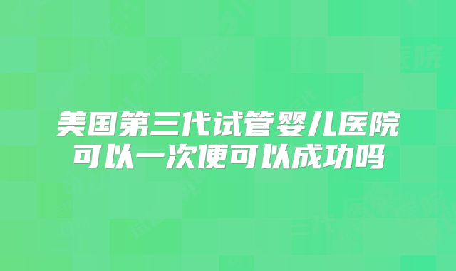 美国第三代试管婴儿医院可以一次便可以成功吗
