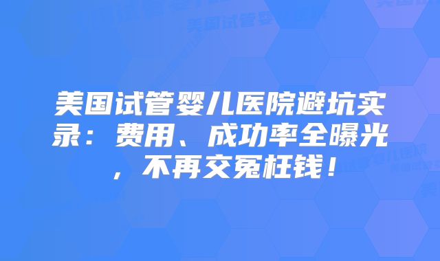 美国试管婴儿医院避坑实录：费用、成功率全曝光，不再交冤枉钱！