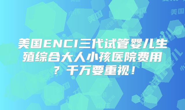 美国ENCI三代试管婴儿生殖综合大人小孩医院费用？千万要重视！