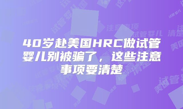 40岁赴美国HRC做试管婴儿别被骗了,这些注意事项要清楚