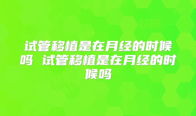 试管移植是在月经的时候吗 试管移植是在月经的时候吗