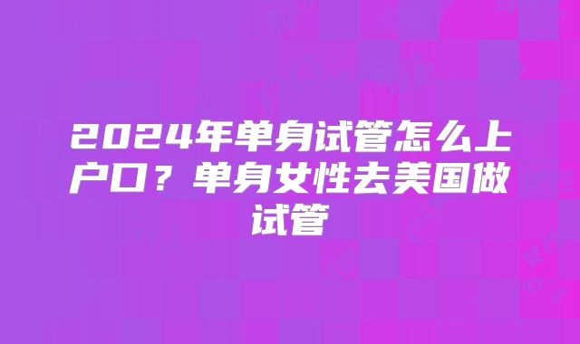 2024年单身试管怎么上户口？单身女性去美国做试管