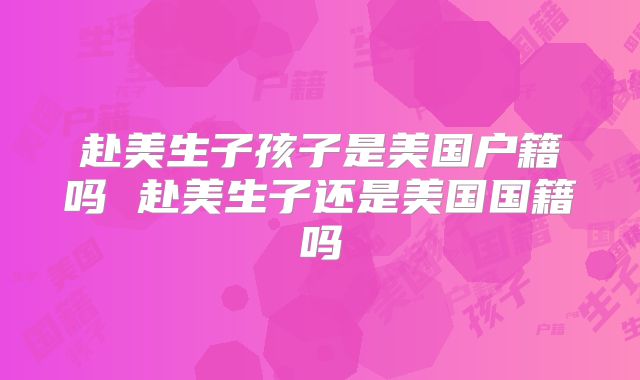 赴美生子孩子是美国户籍吗 赴美生子还是美国国籍吗