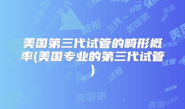 美国第三代试管的畸形概率(美国专业的第三代试管)