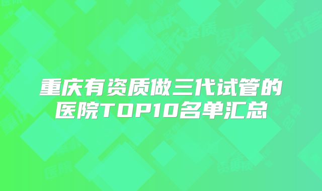 重庆有资质做三代试管的医院TOP10名单汇总