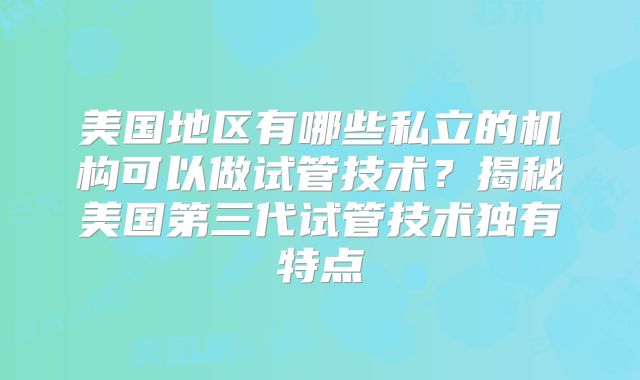美国地区有哪些私立的机构可以做试管技术?揭秘美国第三代试管技术独有特点
