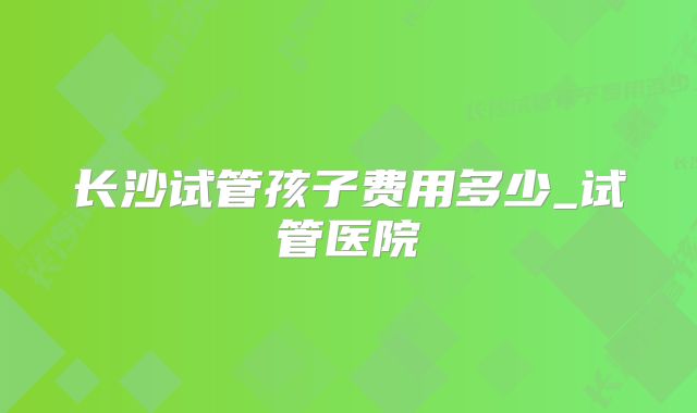 长沙试管孩子费用多少_试管医院