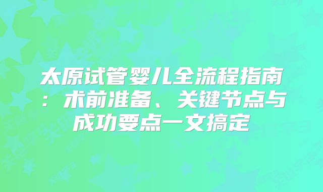 太原试管婴儿全流程指南:术前准备、关键节点与成功要点一文搞定