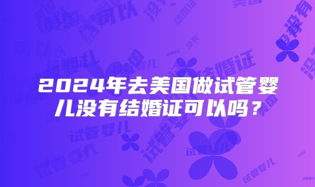 2024年去美国做试管婴儿没有结婚证可以吗？
