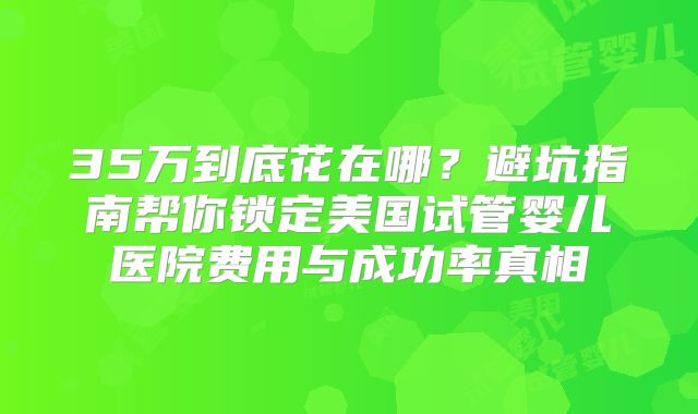 35万到底花在哪?避坑指南帮你锁定美国试管婴儿医院费用与成功率真相