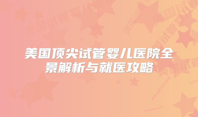 美国顶尖试管婴儿医院全景解析与就医攻略